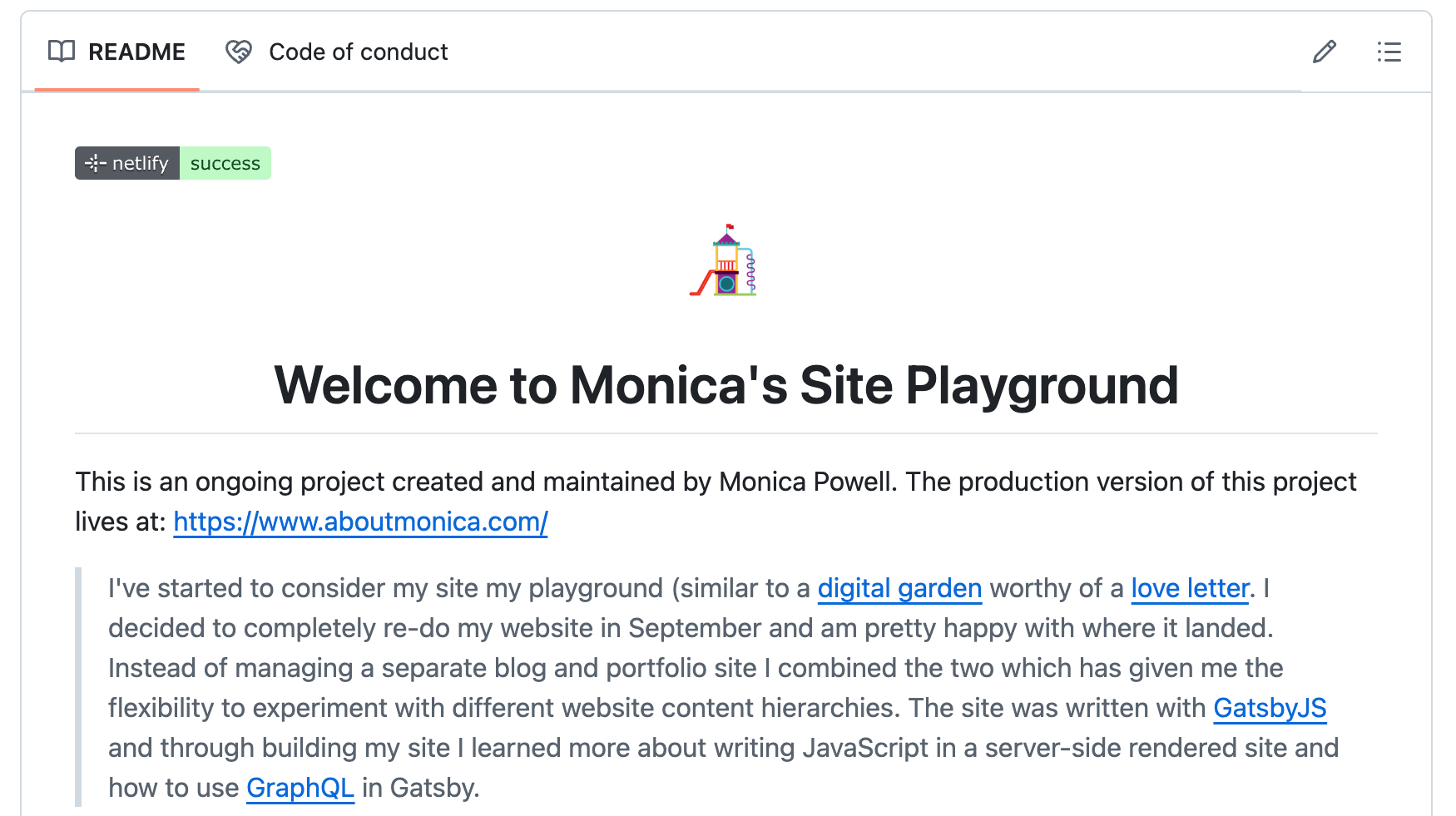 A screenshot of a README with a small cartoon of a playground's slide at the top. The text reads Welcome to Monica's Site Playground. This is an ongoing project created and maintained by Monica Powell. The production version of this project lives at: https://www.aboutmonica.com/. I've started to consider my site my playground, similar to a digital garden worthy of a love letter. I decided to completely re-do my website in September and am pretty happy with where it landed. Instead of managing a separate blog and portfolio site I combined the two which has given me the flexibility to experiment with different website content hierarchies. The site was written with GatsbyJS and through building my site I learned more about writing JavaScript in a server-side rendered site and how to use GraphQL in Gatsby.
